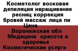 Косметолог,восковая депиляция,наращивание ресниц,коррекция бровей,массаж лица,пи › Цена ­ 200 - Воронежская обл. Медицина, красота и здоровье » Косметические услуги   
